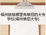 福州鼓楼哪里有单招的大专学校(福州单招大专)