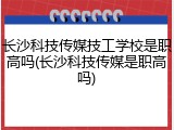 长沙科技传媒技工学校是职高吗(长沙科技传媒是职高吗)