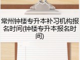 常州钟楼专升本补习机构报名时间(钟楼专升本报名时间)
