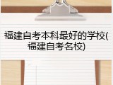 福建自考本科最好的学校(福建自考名校)