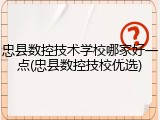 忠县数控技术学校哪家好一点(忠县数控技校优选)