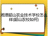 湘潭韶山农业技术学校怎么样(韶山农校如何)