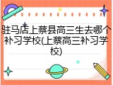 驻马店上蔡县高三生去哪个补习学校(上蔡高三补习学校)