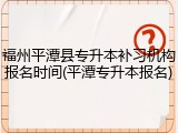 福州平潭县专升本补习机构报名时间(平潭专升本报名)