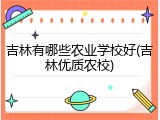吉林有哪些农业学校好(吉林优质农校)