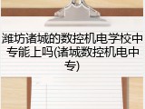 潍坊诸城的数控机电学校中专能上吗(诸城数控机电中专)