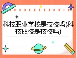 科技职业学校是技校吗(科技职校是技校吗)