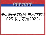长治长子县农业技术学校2025(长子农校2025)