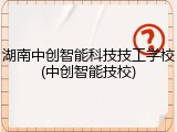 湖南中创智能科技技工学校(中创智能技校)