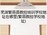 芜湖繁昌县数控培训学校地址在哪里(繁昌数控学校地址)
