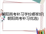 朝阳高考补习学校哪家好(朝阳高考补习优选)