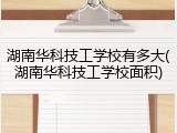 湖南华科技工学校有多大(湖南华科技工学校面积)