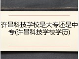 许昌科技学校是大专还是中专(许昌科技学校学历)
