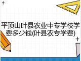 平顶山叶县农业中专学校学费多少钱(叶县农专学费)