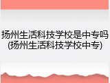 扬州生活科技学校是中专吗(扬州生活科技学校中专)
