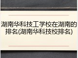 湖南华科技工学校在湖南的排名(湖南华科技校排名)