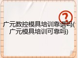 广元数控模具培训靠谱吗(广元模具培训可靠吗)