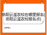 岳阳云溪农校在哪里报名(岳阳云溪农校报名点)