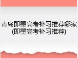 青岛即墨高考补习推荐哪家(即墨高考补习推荐)