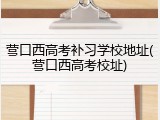 营口西高考补习学校地址(营口西高考校址)