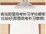 青岛即墨高考补习学校哪家比较好(即墨高考补习推荐)