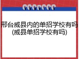 邢台威县内的单招学校有吗(威县单招学校有吗)