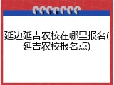 延边延吉农校在哪里报名(延吉农校报名点)