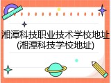 湘潭科技职业技术学校地址(湘潭科技学校地址)