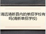 清远清新县内的单招学校有吗(清新单招学校)