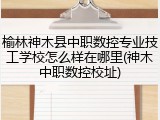 榆林神木县中职数控专业技工学校怎么样在哪里(神木中职数控校址)