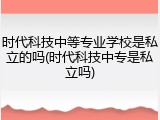 时代科技中等专业学校是私立的吗(时代科技中专是私立吗)
