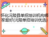 怀化沅陵县单招培训机构哪家最好(沅陵单招培训优选)