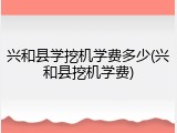 兴和县学挖机学费多少(兴和县挖机学费)