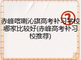 赤峰喀喇沁旗高考补习学校哪家比较好(赤峰高考补习校推荐)