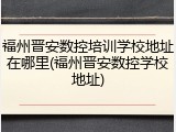 福州晋安数控培训学校地址在哪里(福州晋安数控学校地址)