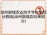 徐州鼓楼农业技术学校单招分数线(徐州鼓楼农校单招分)