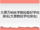 太原万柏林学数控最好学校排名(太原数控学校排名)
