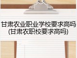 甘肃农业职业学校要求高吗(甘肃农职校要求高吗)