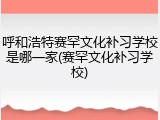 呼和浩特赛罕文化补习学校是哪一家(赛罕文化补习学校)