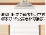 张家口怀安县高考补习学校哪家好(怀安高考补习推荐)