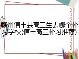 赣州信丰县高三生去哪个补习学校(信丰高三补习推荐)