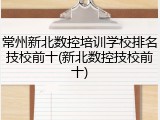 常州新北数控培训学校排名技校前十(新北数控技校前十)