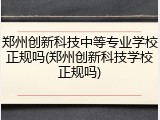 郑州创新科技中等专业学校正规吗(郑州创新科技学校正规吗)