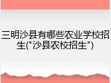 三明沙县有哪些农业学校招生("沙县农校招生")