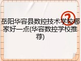 岳阳华容县数控技术学校哪家好一点(华容数控学校推荐)