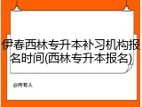 伊春西林专升本补习机构报名时间(西林专升本报名)