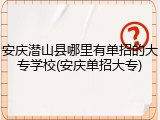 安庆潜山县哪里有单招的大专学校(安庆单招大专)