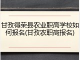 甘孜得荣县农业职高学校如何报名(甘孜农职高报名)