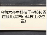 乌鲁木齐中科技工学校位置在哪儿(乌市中科技工校位置)