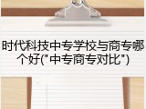 时代科技中专学校与商专哪个好("中专商专对比")